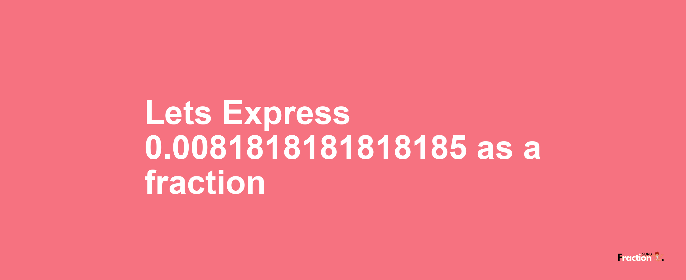 Lets Express 0.0081818181818185 as afraction